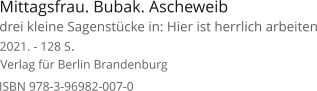 Mittagsfrau. Bubak. Ascheweib  Verlag für Berlin Brandenburg  2021. - 128 S. ISBN 978-3-96982-007-0 drei kleine Sagenstücke in: Hier ist herrlich arbeiten