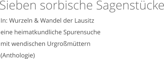 Sieben sorbische Sagenstücke   In: Wurzeln & Wandel der Lausitz eine heimatkundliche Spurensuche mit wendischen Urgroßmüttern  (Anthologie)